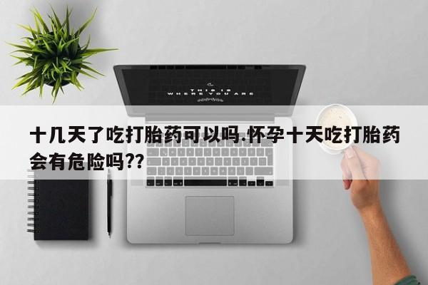 卖打胎药的微信十几天了吃打胎药可以吗.怀孕十天吃打胎药会有危险吗?？