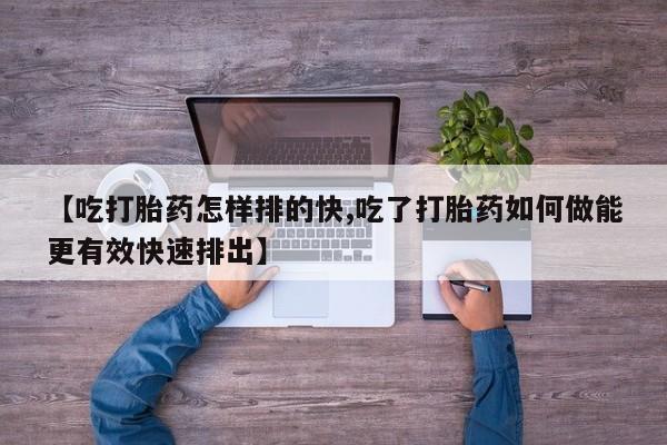 卖打胎药的微信【吃打胎药怎样排的快,吃了打胎药如何做能更有效快速排出】