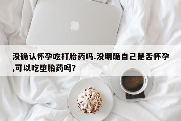 卖打胎药的微信没确认怀孕吃打胎药吗.没明确自己是否怀孕,可以吃堕胎药吗？