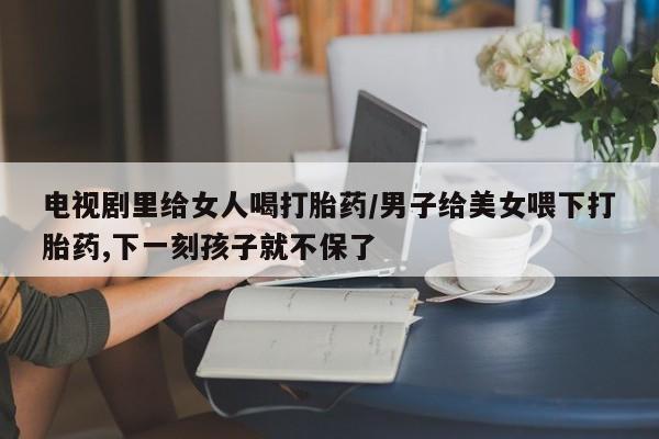 卖打胎药的微信电视剧里给女人喝打胎药/男子给美女喂下打胎药,下一刻孩子就不保了