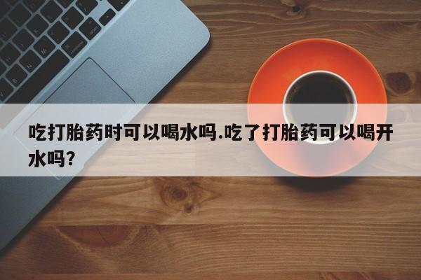 卖打胎药的微信吃打胎药时可以喝水吗.吃了打胎药可以喝开水吗？