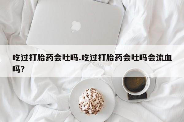 卖打胎药的微信吃过打胎药会吐吗.吃过打胎药会吐吗会流血吗？