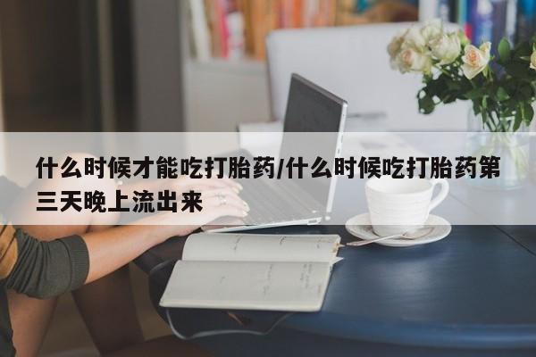 卖打胎药的微信什么时候才能吃打胎药/什么时候吃打胎药第三天晚上流出来