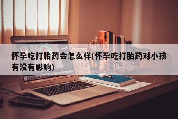 卖打胎药的微信怀孕吃打胎药会怎么样(怀孕吃打胎药对小孩有没有影响)