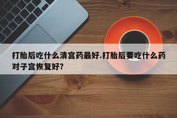 卖打胎药的微信打胎后吃什么清宫药最好.打胎后要吃什么药对子宫恢复好？