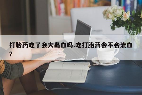 卖打胎药的微信打胎药吃了会大出血吗.吃打胎药会不会流血？