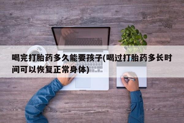 卖打胎药的微信喝完打胎药多久能要孩子(喝过打胎药多长时间可以恢复正常身体)