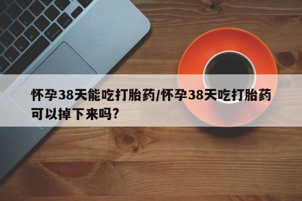 卖打胎药的微信怀孕38天能吃打胎药/怀孕38天吃打胎药可以掉下来吗?