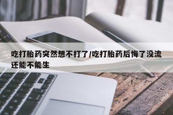 卖打胎药的微信吃打胎药突然想不打了/吃打胎药后悔了没流还能不能生