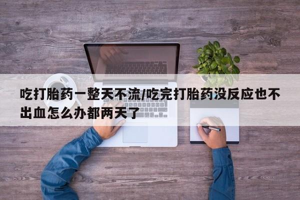 卖打胎药的微信吃打胎药一整天不流/吃完打胎药没反应也不出血怎么办都两天了