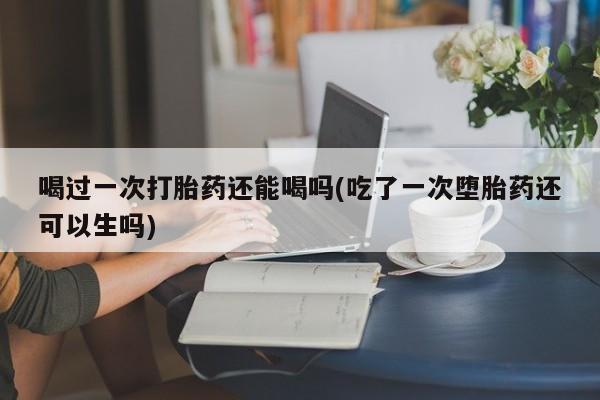 卖打胎药的微信喝过一次打胎药还能喝吗(吃了一次堕胎药还可以生吗)