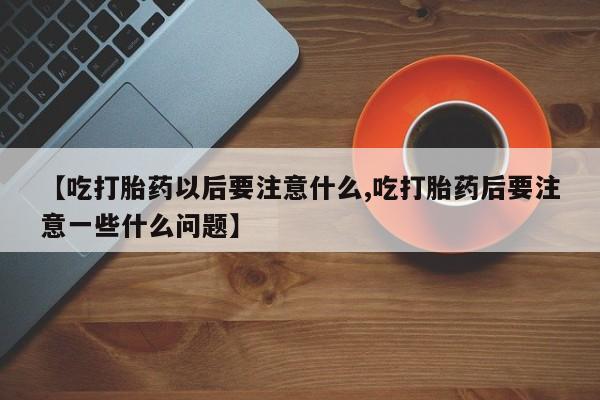 卖打胎药的微信【吃打胎药以后要注意什么,吃打胎药后要注意一些什么问题】