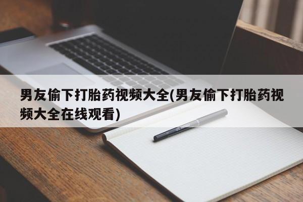 卖打胎药的微信男友偷下打胎药视频大全(男友偷下打胎药视频大全在线观看)