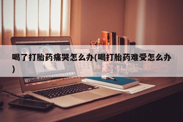 卖打胎药的微信喝了打胎药痛哭怎么办(喝打胎药难受怎么办)