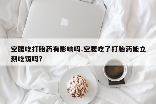 卖打胎药的微信空腹吃打胎药有影响吗.空腹吃了打胎药能立刻吃饭吗？