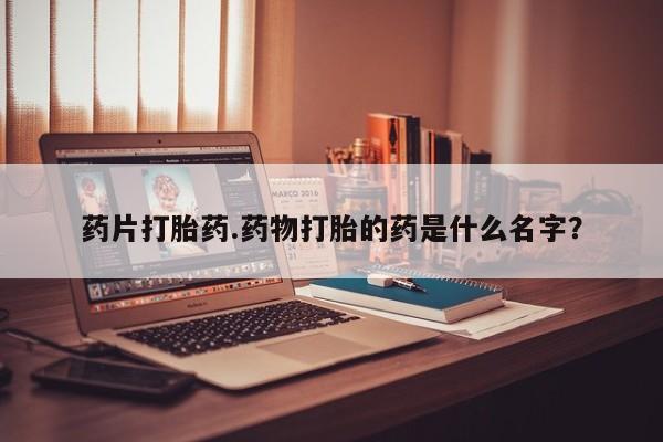 卖打胎药的微信药片打胎药.药物打胎的药是什么名字？