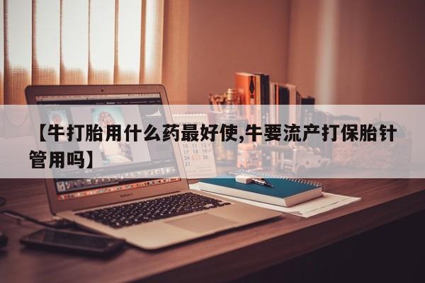 卖打胎药的微信【牛打胎用什么药最好使,牛要流产打保胎针管用吗】