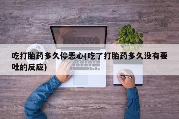 卖打胎药的微信吃打胎药多久停恶心(吃了打胎药多久没有要吐的反应)