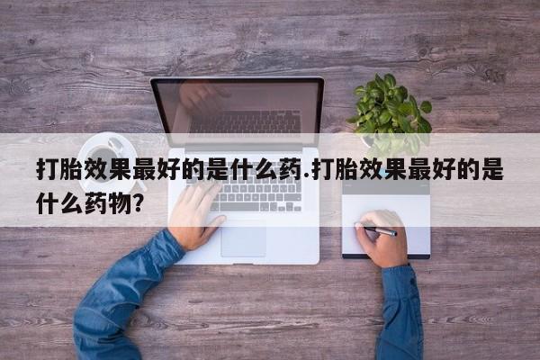卖打胎药的微信打胎效果最好的是什么药.打胎效果最好的是什么药物？