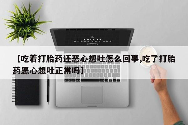卖打胎药的微信【吃着打胎药还恶心想吐怎么回事,吃了打胎药恶心想吐正常吗】