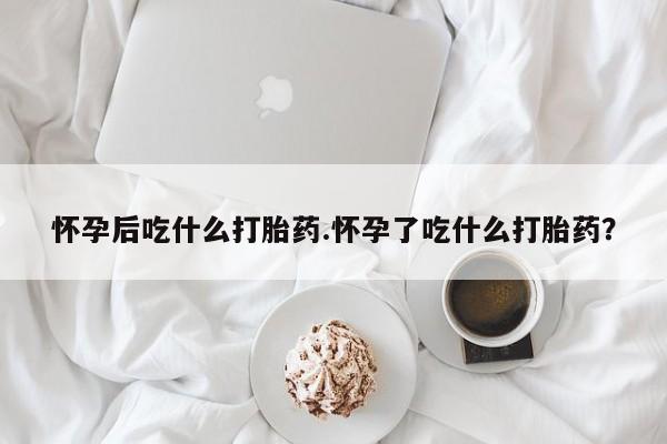 卖打胎药的微信怀孕后吃什么打胎药.怀孕了吃什么打胎药？