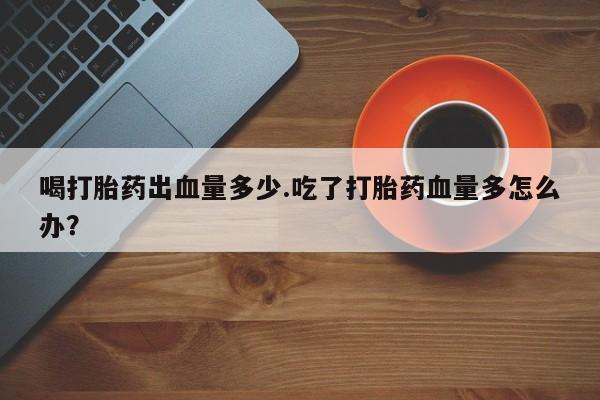 卖打胎药的微信喝打胎药出血量多少.吃了打胎药血量多怎么办？
