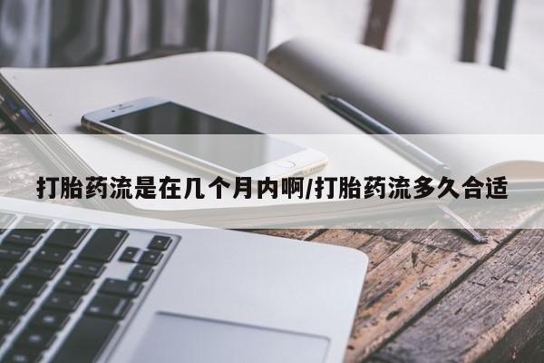 卖打胎药的微信打胎药流是在几个月内啊/打胎药流多久合适