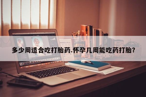 卖打胎药的微信多少周适合吃打胎药.怀孕几周能吃药打胎？