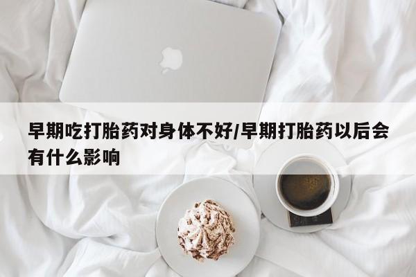 卖打胎药的微信早期吃打胎药对身体不好/早期打胎药以后会有什么影响