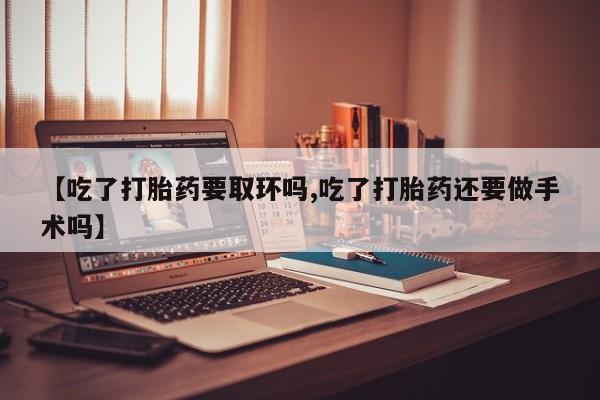 卖打胎药的微信【吃了打胎药要取环吗,吃了打胎药还要做手术吗】