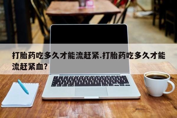 卖打胎药的微信打胎药吃多久才能流赶紧.打胎药吃多久才能流赶紧血？