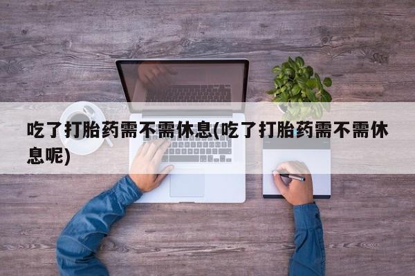 卖打胎药的微信吃了打胎药需不需休息(吃了打胎药需不需休息呢)