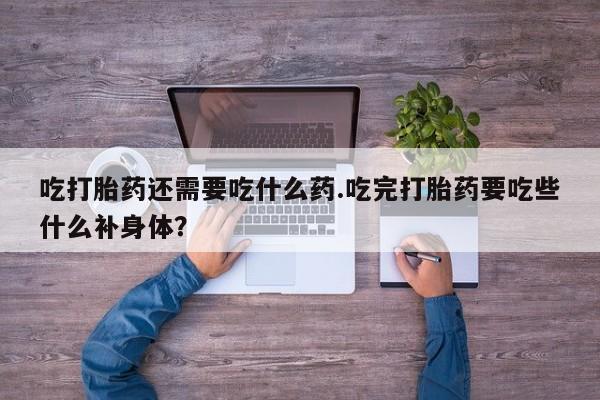 卖打胎药的微信吃打胎药还需要吃什么药.吃完打胎药要吃些什么补身体？
