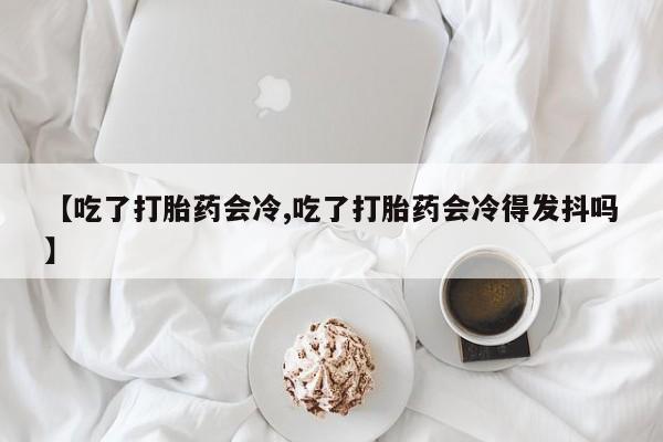 卖打胎药的微信【吃了打胎药会冷,吃了打胎药会冷得发抖吗】