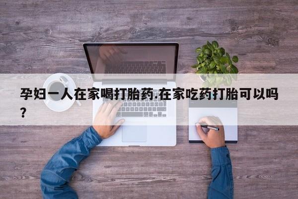 卖打胎药的微信孕妇一人在家喝打胎药.在家吃药打胎可以吗？