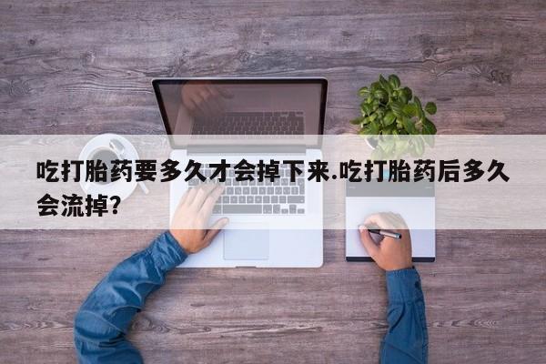 卖打胎药的微信吃打胎药要多久才会掉下来.吃打胎药后多久会流掉？