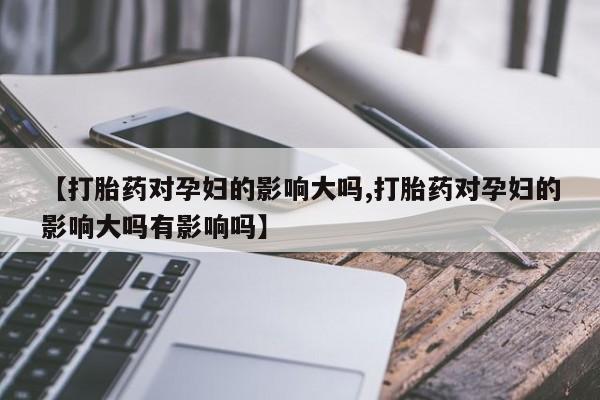 卖打胎药的微信【打胎药对孕妇的影响大吗,打胎药对孕妇的影响大吗有影响吗】