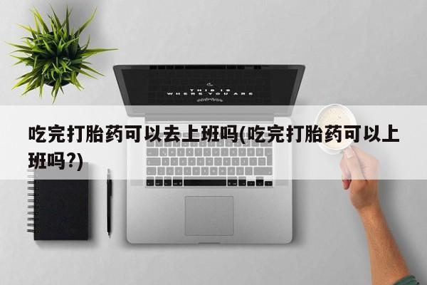 卖打胎药的微信吃完打胎药可以去上班吗(吃完打胎药可以上班吗?)