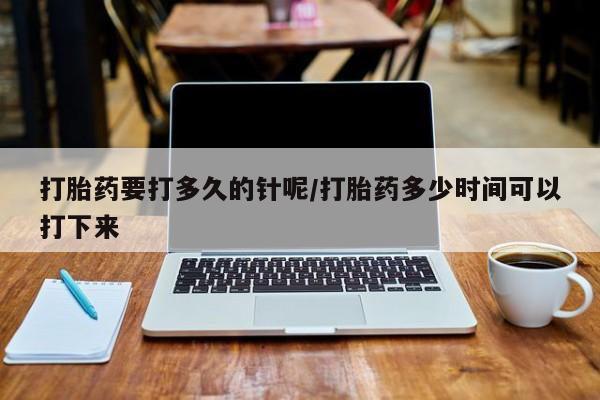 卖打胎药的微信打胎药要打多久的针呢/打胎药多少时间可以打下来