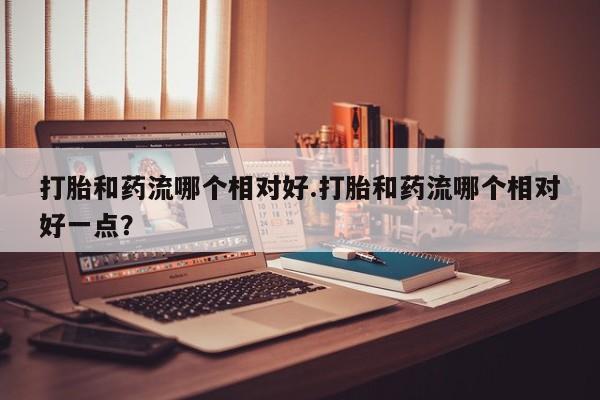 卖打胎药的微信打胎和药流哪个相对好.打胎和药流哪个相对好一点？