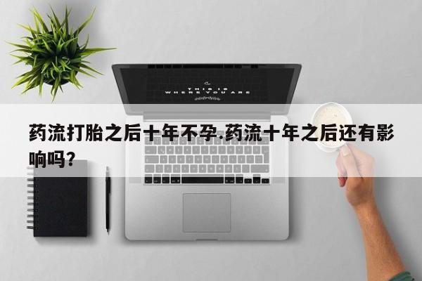 卖打胎药的微信药流打胎之后十年不孕.药流十年之后还有影响吗？