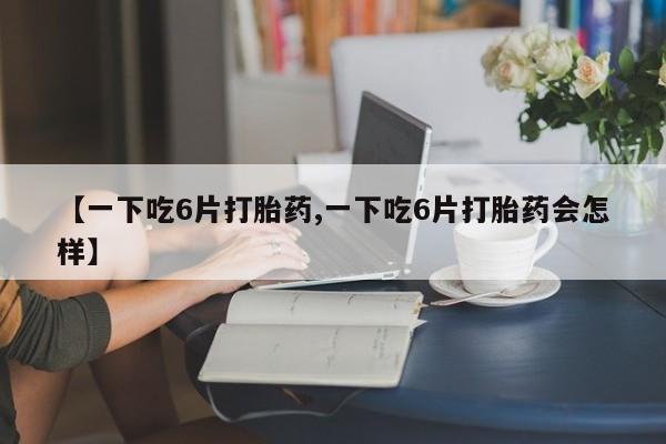 卖打胎药的微信【一下吃6片打胎药,一下吃6片打胎药会怎样】