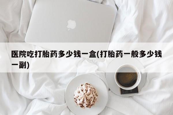 卖打胎药的微信医院吃打胎药多少钱一盒(打胎药一般多少钱一副)