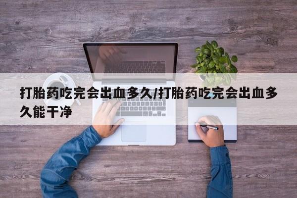 卖打胎药的微信打胎药吃完会出血多久/打胎药吃完会出血多久能干净