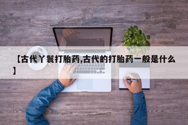 卖打胎药的微信【古代丫鬟打胎药,古代的打胎药一般是什么】