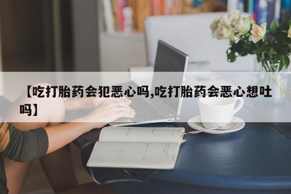 卖打胎药的微信【吃打胎药会犯恶心吗,吃打胎药会恶心想吐吗】