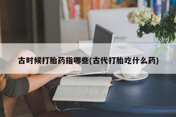 卖打胎药的微信古时候打胎药指哪些(古代打胎吃什么药)