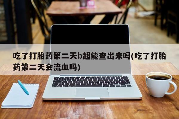 卖打胎药的微信吃了打胎药第二天b超能查出来吗(吃了打胎药第二天会流血吗)