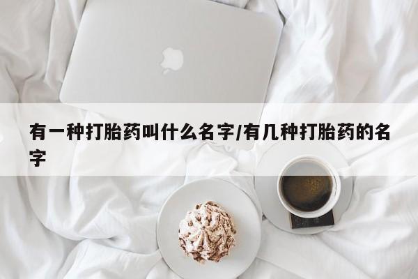卖打胎药的微信有一种打胎药叫什么名字/有几种打胎药的名字