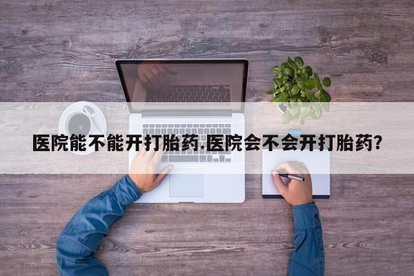 卖打胎药的微信医院能不能开打胎药.医院会不会开打胎药？